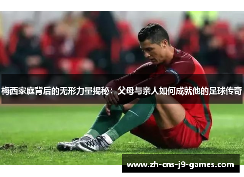 梅西家庭背后的无形力量揭秘：父母与亲人如何成就他的足球传奇