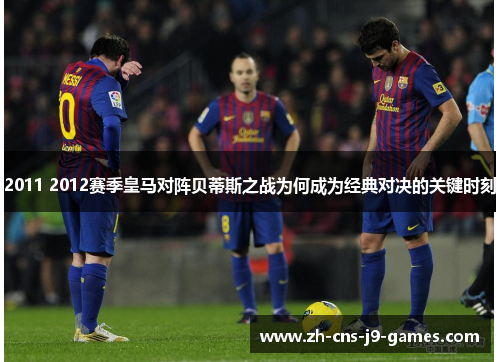 2011 2012赛季皇马对阵贝蒂斯之战为何成为经典对决的关键时刻 2011 2012赛季皇马对阵贝蒂斯之战为何成为经典对决的关键时刻