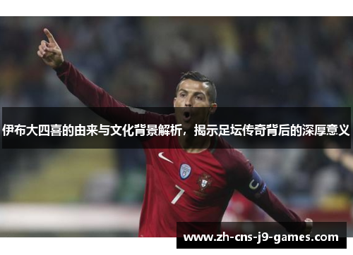 伊布大四喜的由来与文化背景解析，揭示足坛传奇背后的深厚意义