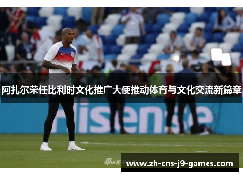 阿扎尔荣任比利时文化推广大使推动体育与文化交流新篇章