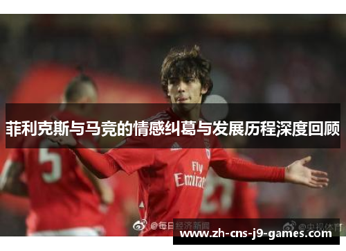 菲利克斯与马竞的情感纠葛与发展历程深度回顾