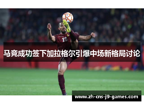 马竞成功签下加拉格尔引爆中场新格局讨论 马竞成功签下加拉格尔引爆中场新格局讨论